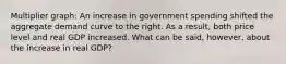 Multiplier graph: An increase in government spending shifted the aggregate demand curve to the right. As a​ result, both price level and real GDP increased. What can be​ said, however, about the increase in real​ GDP?
