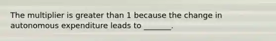 The multiplier is greater than 1 because the change in autonomous expenditure leads to​ _______.
