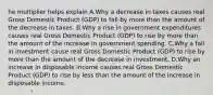 he multiplier helps explain A.Why a decrease in taxes causes real Gross Domestic Product​ (GDP) to fall by more than the amount of the decrease in taxes. B.Why a rise in government expenditures causes real Gross Domestic Product​ (GDP) to rise by more than the amount of the increase in government spending. C.Why a fall in investment cause real Gross Domestic Product​ (GDP) to rise by more than the amount of the decrease in investment. D.Why an increase in disposable income causes real Gross Domestic Product​ (GDP) to rise by less than the amount of the increase in disposable income.