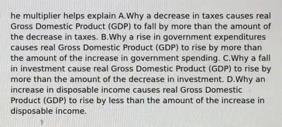 he multiplier helps explain A.Why a decrease in taxes causes real Gross Domestic Product​ (GDP) to fall by <a href='https://www.questionai.com/knowledge/keWHlEPx42-more-than' class='anchor-knowledge'>more than</a> the amount of the decrease in taxes. B.Why a rise in government expenditures causes real Gross Domestic Product​ (GDP) to rise by more than the amount of the increase in government spending. C.Why a fall in investment cause real Gross Domestic Product​ (GDP) to rise by more than the amount of the decrease in investment. D.Why an increase in disposable income causes real Gross Domestic Product​ (GDP) to rise by <a href='https://www.questionai.com/knowledge/k7BtlYpAMX-less-than' class='anchor-knowledge'>less than</a> the amount of the increase in disposable income.