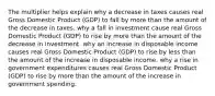 The multiplier helps explain why a decrease in taxes causes real Gross Domestic Product (GDP) to fall by more than the amount of the decrease in taxes. why a fall in investment cause real Gross Domestic Product (GDP) to rise by more than the amount of the decrease in investment. why an increase in disposable income causes real Gross Domestic Product (GDP) to rise by less than the amount of the increase in disposable income. why a rise in government expenditures causes real Gross Domestic Product (GDP) to rise by more than the amount of the increase in government spending.