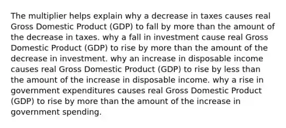 The multiplier helps explain why a decrease in taxes causes real Gross Domestic Product (GDP) to fall by more than the amount of the decrease in taxes. why a fall in investment cause real Gross Domestic Product (GDP) to rise by more than the amount of the decrease in investment. why an increase in disposable income causes real Gross Domestic Product (GDP) to rise by less than the amount of the increase in disposable income. why a rise in government expenditures causes real Gross Domestic Product (GDP) to rise by more than the amount of the increase in government spending.