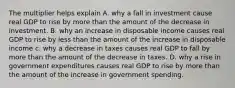 The multiplier helps explain A. why a fall in investment cause real GDP to rise by more than the amount of the decrease in investment. B. why an increase in disposable income causes real GDP to rise by less than the amount of the increase in disposable income c. why a decrease in taxes causes real GDP to fall by more than the amount of the decrease in taxes. D. why a rise in government expenditures causes real GDP to rise by more than the amount of the increase in government spending.