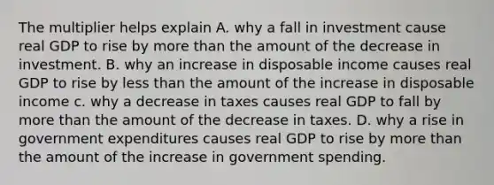 The multiplier helps explain A. why a fall in investment cause real GDP to rise by more than the amount of the decrease in investment. B. why an increase in disposable income causes real GDP to rise by less than the amount of the increase in disposable income c. why a decrease in taxes causes real GDP to fall by more than the amount of the decrease in taxes. D. why a rise in government expenditures causes real GDP to rise by more than the amount of the increase in government spending.