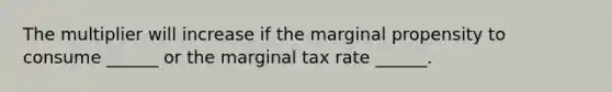 The multiplier will increase if the marginal propensity to consume​ ______ or the marginal tax rate​ ______.