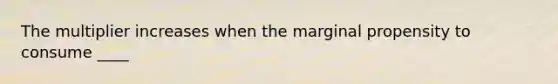 The multiplier increases when the marginal propensity to consume ____