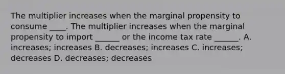 The multiplier increases when the marginal propensity to consume ____. The multiplier increases when the marginal propensity to import​ ______ or the income tax rate​ ______. A. ​increases; increases B. decreases; increases C. increases; decreases D. decreases; decreases