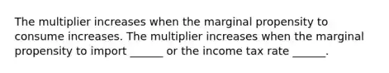 The multiplier increases when the marginal propensity to consume increases. The multiplier increases when the marginal propensity to import​ ______ or the income tax rate​ ______.