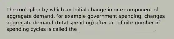 The multiplier by which an initial change in one component of aggregate demand, for example government spending, changes aggregate demand (total spending) after an infinite number of spending cycles is called the _______________________________.