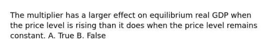 The multiplier has a larger effect on equilibrium real GDP when the price level is rising than it does when the price level remains constant. A. True B. False