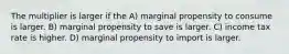 The multiplier is larger if the A) marginal propensity to consume is larger. B) marginal propensity to save is larger. C) income tax rate is higher. D) marginal propensity to import is larger.