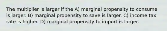 The multiplier is larger if the A) marginal propensity to consume is larger. B) marginal propensity to save is larger. C) income tax rate is higher. D) marginal propensity to import is larger.