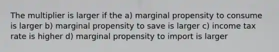 The multiplier is larger if the a) marginal propensity to consume is larger b) marginal propensity to save is larger c) income tax rate is higher d) marginal propensity to import is larger