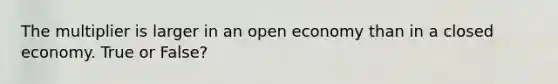 The multiplier is larger in an open economy than in a closed economy. True or False?