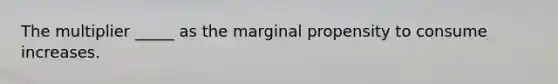 The multiplier _____ as the marginal propensity to consume increases.