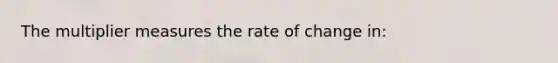 The multiplier measures the rate of change in: