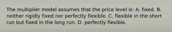 The multiplier model assumes that the price level is: A. fixed. B. neither rigidly fixed nor perfectly flexible. C. flexible in the short run but fixed in the long run. D. perfectly flexible.