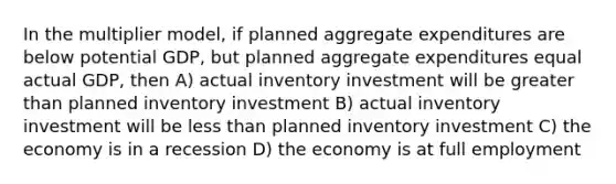 In the multiplier model, if planned aggregate expenditures are below potential GDP, but planned aggregate expenditures equal actual GDP, then A) actual inventory investment will be greater than planned inventory investment B) actual inventory investment will be less than planned inventory investment C) the economy is in a recession D) the economy is at full employment