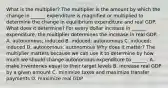 What is the​ multiplier? The multiplier is the amount by which the change in​ ______ expenditure is magnified or multiplied to determine the change in equilibrium expenditure and real GDP. What does it​ determine? For every dollar increase in​ ______ expenditure, the multiplier determines the increase in real GDP. A. autonomous; induced B. induced; autonomous C. induced; induced D. autonomous; autonomous Why does it​ matter? The multiplier matters because we can use it to determine by how much we should change autonomous expenditure to​ ______. A. make inventories equal to their target levels B. increase real GDP by a given amount C. minimize taxes and maximize transfer payments D. maximize real GDP