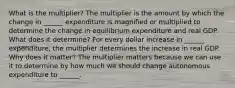 What is the​ multiplier? The multiplier is the amount by which the change in​ ______ expenditure is magnified or multiplied to determine the change in equilibrium expenditure and real GDP. What does it​ determine? For every dollar increase in​ ______ expenditure, the multiplier determines the increase in real GDP. Why does it​ matter? The multiplier matters because we can use it to determine by how much we should change autonomous expenditure to​ ______.