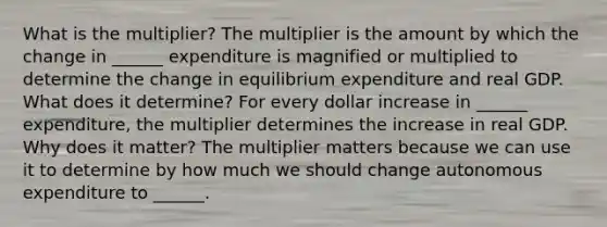 What is the​ multiplier? The multiplier is the amount by which the change in​ ______ expenditure is magnified or multiplied to determine the change in equilibrium expenditure and real GDP. What does it​ determine? For every dollar increase in​ ______ expenditure, the multiplier determines the increase in real GDP. Why does it​ matter? The multiplier matters because we can use it to determine by how much we should change autonomous expenditure to​ ______.