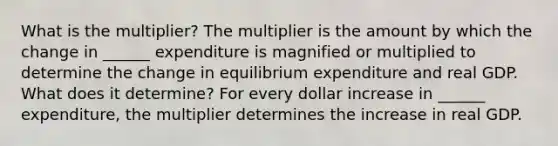 What is the​ multiplier? The multiplier is the amount by which the change in​ ______ expenditure is magnified or multiplied to determine the change in equilibrium expenditure and real GDP. What does it​ determine? For every dollar increase in​ ______ expenditure, the multiplier determines the increase in real GDP.