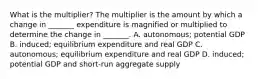 What is the​ multiplier? The multiplier is the amount by which a change in​ _______ expenditure is magnified or multiplied to determine the change in​ _______. A. autonomous; potential GDP B. induced; equilibrium expenditure and real GDP C. autonomous; equilibrium expenditure and real GDP D. ​induced; potential GDP and​ short-run aggregate supply