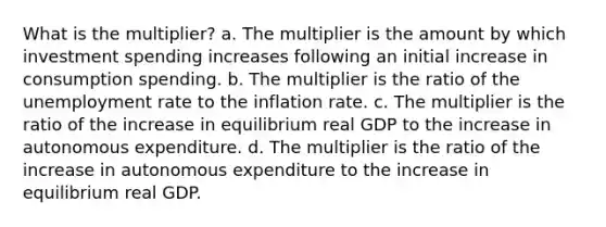 What is the multiplier? a. The multiplier is the amount by which investment spending increases following an initial increase in consumption spending. b. The multiplier is the ratio of the unemployment rate to the inflation rate. c. The multiplier is the ratio of the increase in equilibrium real GDP to the increase in autonomous expenditure. d. The multiplier is the ratio of the increase in autonomous expenditure to the increase in equilibrium real GDP.