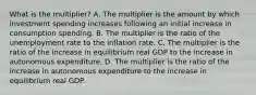 What is the multiplier? A. The multiplier is the amount by which investment spending increases following an initial increase in consumption spending. B. The multiplier is the ratio of the unemployment rate to the inflation rate. C. The multiplier is the ratio of the increase in equilibrium real GDP to the increase in autonomous expenditure. D. The multiplier is the ratio of the increase in autonomous expenditure to the increase in equilibrium real GDP.