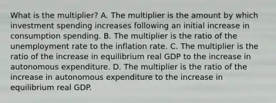 What is the multiplier? A. The multiplier is the amount by which investment spending increases following an initial increase in consumption spending. B. The multiplier is the ratio of the unemployment rate to the inflation rate. C. The multiplier is the ratio of the increase in equilibrium real GDP to the increase in autonomous expenditure. D. The multiplier is the ratio of the increase in autonomous expenditure to the increase in equilibrium real GDP.