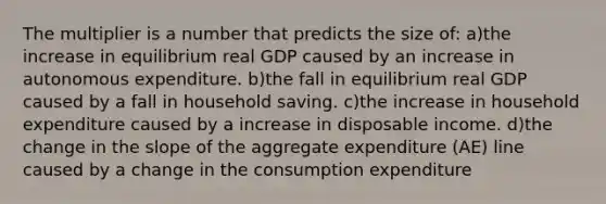 The multiplier is a number that predicts the size of: a)the increase in equilibrium real GDP caused by an increase in autonomous expenditure. b)the fall in equilibrium real GDP caused by a fall in household saving. c)the increase in household expenditure caused by a increase in disposable income. d)the change in the slope of the aggregate expenditure (AE) line caused by a change in the consumption expenditure