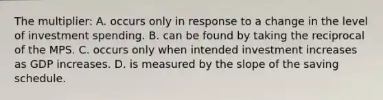 The multiplier: A. occurs only in response to a change in the level of investment spending. B. can be found by taking the reciprocal of the MPS. C. occurs only when intended investment increases as GDP increases. D. is measured by the slope of the saving schedule.