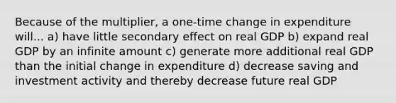 Because of the multiplier, a one-time change in expenditure will... a) have little secondary effect on real GDP b) expand real GDP by an infinite amount c) generate more additional real GDP than the initial change in expenditure d) decrease saving and investment activity and thereby decrease future real GDP