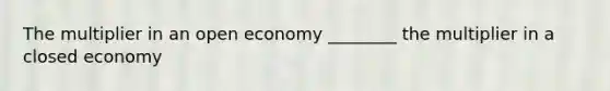 The multiplier in an open economy ________ the multiplier in a closed economy