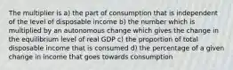 The multiplier is a) the part of consumption that is independent of the level of disposable income b) the number which is multiplied by an autonomous change which gives the change in the equilibrium level of real GDP c) the proportion of total disposable income that is consumed d) the percentage of a given change in income that goes towards consumption