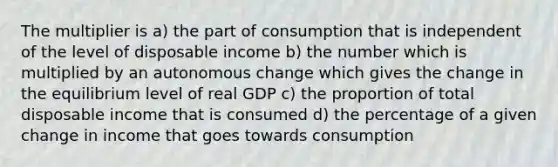 The multiplier is a) the part of consumption that is independent of the level of disposable income b) the number which is multiplied by an autonomous change which gives the change in the equilibrium level of real GDP c) the proportion of total disposable income that is consumed d) the percentage of a given change in income that goes towards consumption