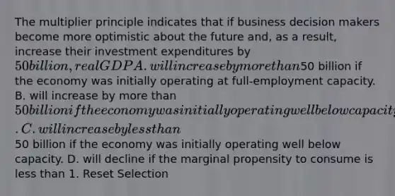 The multiplier principle indicates that if business decision makers become more optimistic about the future and, as a result, increase their investment expenditures by 50 billion, real GDP A. will increase by more than50 billion if the economy was initially operating at full-employment capacity. B. will increase by more than 50 billion if the economy was initially operating well below capacity. C. will increase by less than50 billion if the economy was initially operating well below capacity. D. will decline if the marginal propensity to consume is less than 1. Reset Selection