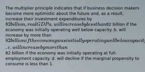 The multiplier principle indicates that if business decision makers become more optimistic about the future and, as a result, increase their investment expenditures by 82 billion, real GDP a. will increase by <a href='https://www.questionai.com/knowledge/k7BtlYpAMX-less-than' class='anchor-knowledge'>less than</a>82 billion if the economy was initially operating well below capacity. b. will increase by <a href='https://www.questionai.com/knowledge/keWHlEPx42-more-than' class='anchor-knowledge'>more than</a> 82 billion if the economy was initially operating well below capacity. c. will increase by more than82 billion if the economy was initially operating at full-employment capacity. d. will decline if the marginal propensity to consume is less than 1.