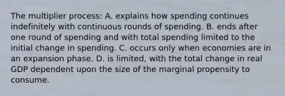 The multiplier process: A. explains how spending continues indefinitely with continuous rounds of spending. B. ends after one round of spending and with total spending limited to the initial change in spending. C. occurs only when economies are in an expansion phase. D. is limited, with the total change in real GDP dependent upon the size of the marginal propensity to consume.