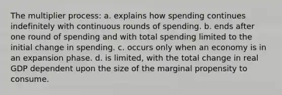 The multiplier process: a. explains how spending continues indefinitely with continuous rounds of spending. b. ends after one round of spending and with total spending limited to the initial change in spending. c. occurs only when an economy is in an expansion phase. d. is limited, with the total change in real GDP dependent upon the size of the marginal propensity to consume.