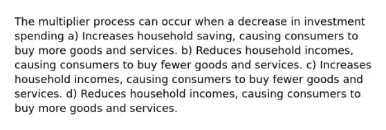 The multiplier process can occur when a decrease in investment spending a) Increases household saving, causing consumers to buy more goods and services. b) Reduces household incomes, causing consumers to buy fewer goods and services. c) Increases household incomes, causing consumers to buy fewer goods and services. d) Reduces household incomes, causing consumers to buy more goods and services.