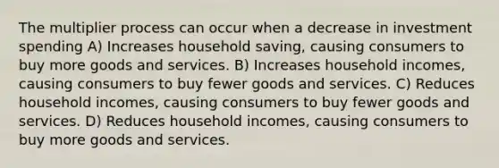 The multiplier process can occur when a decrease in investment spending A) Increases household saving, causing consumers to buy more goods and services. B) Increases household incomes, causing consumers to buy fewer goods and services. C) Reduces household incomes, causing consumers to buy fewer goods and services. D) Reduces household incomes, causing consumers to buy more goods and services.