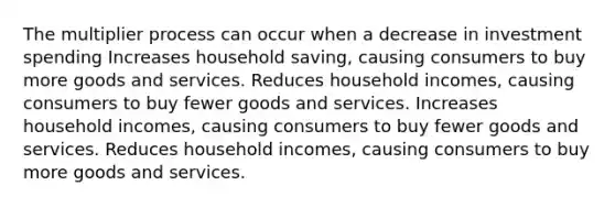 The multiplier process can occur when a decrease in investment spending Increases household saving, causing consumers to buy more goods and services. Reduces household incomes, causing consumers to buy fewer goods and services. Increases household incomes, causing consumers to buy fewer goods and services. Reduces household incomes, causing consumers to buy more goods and services.