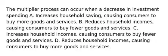 The multiplier process can occur when a decrease in investment spending A. Increases household saving, causing consumers to buy more goods and services. B. Reduces household incomes, causing consumers to buy fewer goods and services. C. Increases household incomes, causing consumers to buy fewer goods and services. D. Reduces household incomes, causing consumers to buy more goods and services.