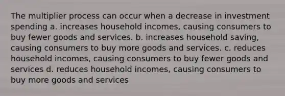 The multiplier process can occur when a decrease in investment spending a. increases household incomes, causing consumers to buy fewer goods and services. b. increases household saving, causing consumers to buy more goods and services. c. reduces household incomes, causing consumers to buy fewer goods and services d. reduces household incomes, causing consumers to buy more goods and services