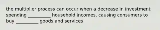 the multiplier process can occur when a decrease in investment spending __________ household incomes, causing consumers to buy __________ goods and services