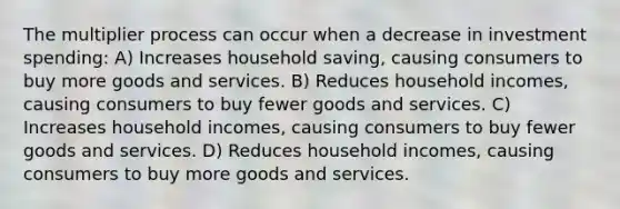 The multiplier process can occur when a decrease in investment spending: A) Increases household saving, causing consumers to buy more goods and services. B) Reduces household incomes, causing consumers to buy fewer goods and services. C) Increases household incomes, causing consumers to buy fewer goods and services. D) Reduces household incomes, causing consumers to buy more goods and services.