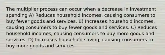 The multiplier process can occur when a decrease in investment spending A) Reduces household incomes, causing consumers to buy fewer goods and services. B) Increases household incomes, causing consumers to buy fewer goods and services. C) Reduces household incomes, causing consumers to buy more goods and services. D) Increases household saving, causing consumers to buy more goods and services.