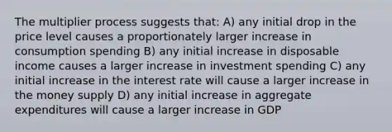 The multiplier process suggests that: A) any initial drop in the price level causes a proportionately larger increase in consumption spending B) any initial increase in disposable income causes a larger increase in investment spending C) any initial increase in the interest rate will cause a larger increase in the money supply D) any initial increase in aggregate expenditures will cause a larger increase in GDP