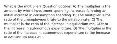 What is the multiplier? Question options: A) The multiplier is the amount by which investment spending increases following an initial increase in consumption spending. B) The multiplier is the ratio of the unemployment rate to the inflation rate. C) The multiplier is the ratio of the increase in equilibrium real GDP to the increase in autonomous expenditure. D) The multiplier is the ratio of the increase in autonomous expenditure to the increase in equilibrium real GDP.